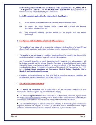 LDA 15 Page 6
the West Bengal Scheduled Castes & Scheduled Tribes (Identification) Act, 1994 & SC &
TW Department Order No. 261-TW/EC/MR-103/94 dt.06.04.1995, during verification of
testimonials at any time to be fixed by the Commission.
List of Competent Authorities for issuing Caste Certificates:
(i) In the District, the Sub-Divisional Officer of the Sub-Division concerned,
(ii) In Kolkata, the District Welfare Officer, Kolkata and ex-officio Joint Director,
Backward Classes Welfare, and
(iii) Any competent authority, specially notified for the purpose, over any specific
jurisdiction.
B. For Persons with Disabilities of at least 40% and above:
 The benefits of reservation will be given to the candidates with disabilities of at least 40% and
above, if such reservation is advertised against any post for respective Sub - Category.
 The benefits of age relaxation for candidates with disabilities of at least 40% and above will be
admissible to all such candidates as per relevant rules & regulations.
 Any Person with Disabilities as stated, if shortlisted, under respective reserved sub-category will
be directed to furnish his / her original Disability Certificate in prescribed form in support of his
/ her claim, issued by a Competent Authority as per the provisions of the West Bengal Persons
with Disabilities (Equal Opportunities, Protection of Rights and Full Participation) Act, 1995,
i.e. a Medical Board constituted at Government Medical College Hospitals, District
Hospitals and Sub-divisional Hospitals.
 Candidates having disability of less than 40% shall be treated as unreserved candidates and
therefore shall not get benefit of reservation / age relaxation.
C. For Ex-Servicemen candidates:
 The benefit of reservation will be admissible to the Ex-servicemen candidates, if such
reservation is advertised against any post for this Sub-Category.
 The benefit of age relaxation will be admissible to Ex-Servicemen candidates. Age relaxation
for the Ex-Servicemen candidates will be given on the basis of the tenure of service rendered by the
candidate in Defense Service (s), as laid down in relevant Government Notifications.
 Any candidate belonging to Ex-Servicemen sub- category, if shortlisted against vacancies for
respective reserved sub category, or claims Age relaxation, will be directed to furnish original
certificate / testimonials issued by the Competent Authorities to prove his / her claim.
 