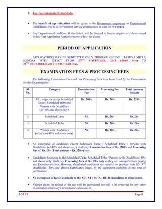 LDA 15 Page 8
E. For Departmental Candidates:
 The benefit of age relaxation will be given to the Government employees as Departmental
Candidates, who is in Government service continuously at least for two years.
 Any Departmental candidate, if shortlisted, will be directed to furnish original certificate issued
by his / her Appointing Authority to prove his / her claim.
PERIOD OF APPLICATION
APPLICATIONS MAY BE SUBMITTED ONLY THROUGH ONLINE / TATHYA MITRA
KENDRA WITH EFFECT FROM 27TH
NOVEMBER, 2015 (00.00 Hrs) TO
28TH
DECEMBER, 2015 (UPTO 16.00 Hrs).
EXAMINATION FEES & PROCESSING FEES
The following Examination Fees and / or Processing Fees have been fixed by the Commission
for this Examination:-
Sl.
No.
Category Examination
Fee
Processing Fee Total Amount
Payable
1 All categories except Scheduled
Caste / Scheduled Tribe and
Persons with Disabilities
(of 40% and above only)
Rs. 200/- Rs. 20/- Rs. 220/-
2 Scheduled Caste Nil Rs. 20/- Rs. 20/-
3 Scheduled Tribe Nil Rs. 20/- Rs. 20/-
4 Persons with Disabilities
(of at least 40% and above only)
Nil Rs. 20/- Rs. 20/-
 All categories of candidates except Scheduled Caste / Scheduled Tribe / Persons with
Disabilities (of 40% and above only) shall pay Examination fees of Rs. 200/- and Processing
fees of Rs. 20/- (Total amount - Rs. 220/-) only.
 Candidates belonging to the Scheduled Caste/ Scheduled Tribe / Persons with Disabilities (40%
and above only) shall pay Processing fees of Rs. 20/- only as they are exempted from paying
any Examination fees. However, shortlisted candidates are required to produce their SC/ ST/
Disabilities (40% and above) Certificates issued by the competent authority at the time of
verification.
 No exemption of fees is available to the SC / ST / BC-A / BC-B candidates of other states.
 Neither claim for refund of the fee will be entertained nor will it be reserved for any other
examination under any circumstances whatsoever.
 