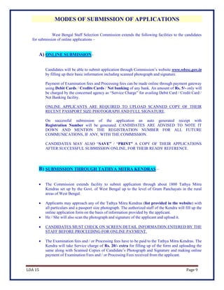 LDA 15 Page 9
MODES OF SUBMISSION OF APPLICATIONS
West Bengal Staff Selection Commission extends the following facilities to the candidates
for submission of online applications –
A) ONLINE SUBMISSION–
Candidates will be able to submit application through Commission’s website www.wbssc.gov.in
by filling up their basic information including scanned photograph and signature.
Payment of Examination fees and Processing fees can be made online through payment gateway
using Debit Cards / Credits Cards / Net banking of any bank. An amount of Rs. 5/- only will
be charged by the concerned agency as “Service Charge” for availing Debit Card / Credit Card /
Net Banking facility.
ONLINE APPLICANTS ARE REQUIRED TO UPLOAD SCANNED COPY OF THEIR
RECENT PASSPORT SIZE PHOTOGRAPH AND FULL SIGNATURE.
On successful submission of the application an auto generated receipt with
Registration Number will be generated. CANDIDATES ARE ADVISED TO NOTE IT
DOWN AND MENTION THE REGISTRATION NUMBER FOR ALL FUTURE
COMMUNICATIONS, IF ANY, WITH THE COMMISSION.
CANDIDATES MAY ALSO “SAVE” / “PRINT” A COPY OF THEIR APPLICATIONS
AFTER SUCCESSFUL SUBMISSION ONLINE, FOR THEIR READY REFERENCE.
B) SUBMISSION THROUGH TATHYA MITRA KENDRAS –
 The Commission extends facility to submit application through about 1800 Tathya Mitra
Kendras set up by the Govt. of West Bengal up to the level of Gram Panchayats in the rural
areas of West Bengal.
 Applicants may approach any of the Tathya Mitra Kendras (list provided in the website) with
all particulars and a passport size photograph. The authorized staff of the Kendra will fill up the
online application form on the basis of information provided by the applicant.
 He / She will also scan the photograph and signature of the applicant and upload it.
 CANDIDATES MUST CHECK ON SCREEN DETAIL INFORMATION ENTERED BY THE
STAFF BEFORE PROCEEDING FOR ONLINE PAYMENT.
 The Examination fees and / or Processing fees have to be paid to the Tathya Mitra Kendras. The
Kendra will take Service charge of Rs. 20/- extra for filling up of the form and uploading the
same along with Scanned Copies of Candidate’s Photograph and Signature and making online
payment of Examination Fees and / or Processing Fees received from the applicant.
 