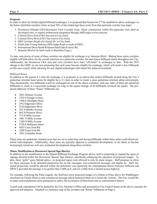 LDC2017-00004—Chapter 64, Part 3Page 2
Proposal.
In order to allow for further digital billboard exchanges, it is proposed that Section 64.277 be modified to allow exchanges on
the below identified corridors where at least 50% of the traded sign faces come from that particular corridor (see map):
1. Downtown Orlando CRA/Downtown View Corridor Zone. Allow construction within this particular view shed on
developed sites, to require architectural integration through ARB major review process.
2. Colonial Drive East (CRA line east to City limit)
3. Colonial Drive West (CRA line west to City limit)
4. OBT Corridor (South of Colonial Dr. to City limit)
5. North John Young Parkway (WD Judge Road to north of OBT)
6. International Drive/South Kirkman/Sand Lake/Conroy Rd.
7. Semoran Blvd (City limit south to Beachline Expy.)
To date, only pieces of some of these corridors are eligible for exchange (e.g. Semoran Blvd). Making these entire corridors
eligible will both allow for the overall reduction on a particular corridor, but and reduce billboard clutter throughout the City.
Additionally, the Downtown CRA area and view corridors have been “off-limits” to exchanges to date. With the 2013
change to the GMP, we are now proposing that such areas become eligible for exchange, which will result is less billboards
on this area overall, while allowing for new digital technologies that match this urban environment.
Billboard Bonus
In addition to the typical 4:1 ratio for exchange, it is proposed as an option that certain billboards located along the City’s
pedestrian oriented main streets be eligible for a 3:1 ratio in order to create a more pedestrian-oriented urban environment.
Thus theoretically, two billboards could be exchanged on one of the above corridors, with one other of these pre-identified
billboards to result in a successful exchange (so long as the square footage of all billboards involved are equal). The pro-
posed addresses of these “bonus” billboards are:
 2601 Delaney Avenue
 2702 S Orange Avenue
 1508 E Michigan Street
 2912 Edgewater Drive
 6110 Edgewater Drive
 201 N Bumby Avenue
 665 N Primrose Drive
 717 N Mills Avenue
 1001 N Mills Avenue
 1349 N Mills Avenue
 2720 E Robinson Street
 4435 Curry Ford Rd
 3500 Curry Ford Rd
 3501 Columbia Street
These areas are pedestrian oriented areas that are set to redevelop, and having billboards within these areas could thwart po-
tential redevelopment. Additionally, these areas are typically adjacent to residential development, or are likely to become
increasingly mixed-use with new residential development along these corridors.
Minor Modification to Downtown Special Sign District.
In addition to the modification to the Digital Billboard Exchange Program above, staff is proposing to expand the types of
signage allowed within the Downtown Special Sign District, specifically enhancing the operation of projected images. To
date, these “gobo” (goes behind optics—or projected signs) were allowed to only be static images. Staff proposes to allow
for these messages to be animated projections for on-site messages, non-commercial messages and digital art. Such ani-
mated projections would be allowed within the downtown core (generally the entertainment district between Jefferson and
DPAC), provided the message is no greater than 1,600-sq.ft. and not visible from a limited access highway.
For example, following the Pulse tragedy, the SunTrust tower projected images of a tribute to Pulse above the Wahlburgers
storefront on Church Street (a non-commercial message which featured tribute art to honor the victims). The City would like
to make such installations more permanent to add to the excitement of Downtown and its entertainment district.
A draft code amendment will be drafted by the City Attorney’s Office and presented to City Council based on the above concepts for
approval and adoption. Attached is a summary map of the corridors and “bonus” billboards on Page 4.
 