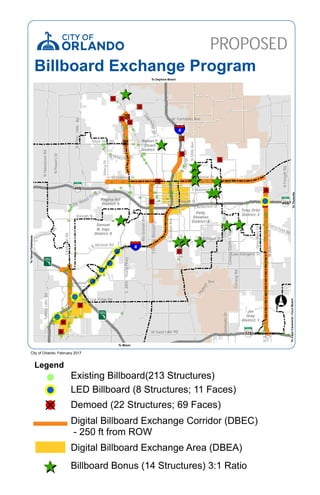 528
528
408
4
4
Curry Ford Rd
W Colonial Dr
DaetwylerDr
SRioGrandeAve
E Michigan St
Old Winter Garden Rd
Lake Unde
Silver Star Rd
Raleigh St
W Fairbanks Ave
Tradeport
Dr
E South St
E Robinson St
SOrangeAve
W Princeton St
Hoffner
Ave
DixieBelleDr
Lake Margaret Dr
University Bl
W Oak Ridge Rd
Narcoos
TradeportDrS
N
OrangeAve
NPineHillsRd
MercyDr
L B Mcleod Rd
E
dge
waterDr
E Colonial Dr Valencia C
NForsythRd
W Landstreet Rd
W Sand Lake Rd
E Anderson St
Vineland
Rd
Taft Vineland Rd
HeintzelmanBlvd
SGoldenrodRd
NSemoranBlvd
NMillsAve
NJohnYoungPkwy
TradeportDrN
TurkeyLakeRd
SCrystalLakeDr
NHiawasseeRd
NPowersDr
SDivisionAve
SOrangeBlossomTrl
ConwayGardensRd
NGoldenrodRd
ConwayRd
SJohnYoungPkwy
Universal Blvd
SKirkmanRd
SH
iawassee
Rd
JeffFuquaBlvdS
4
528
528
408
Samuel
B. Ings
District: 6
Tony Ortiz
District: 2Patty
Sheehan
District: 4
Jim
Gray
District: 1
Regina Hill
District: 5
Robert F.
Stuart
District: 3
PROPOSED
ToCapeCanaveral/CocoBeach
To Daytona Beach
ToTampa/Tallahasse
To Miami
City of Orlando, February 2017
Billboard Exchange Program
ToTitusville
Legend
LED Billboard (8 Structures; 11 Faces)
Demoed (22 Structures; 69 Faces)
Digital Billboard Exchange Corridor (DBEC)
- 250 ft from ROW
Digital Billboard Exchange Area (DBEA)
Existing Billboard(213 Structures)
Billboard Bonus (14 Structures) 3:1 Ratio
 