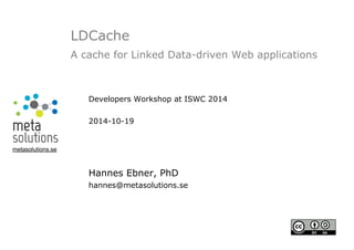 LDCache 
A cache for Linked Data-driven Web applications 
Developers Workshop at ISWC 2014 
2014-10-19 
Hannes Ebner, PhD 
hannes@metasolutions.se 
metasolutions.se 
 