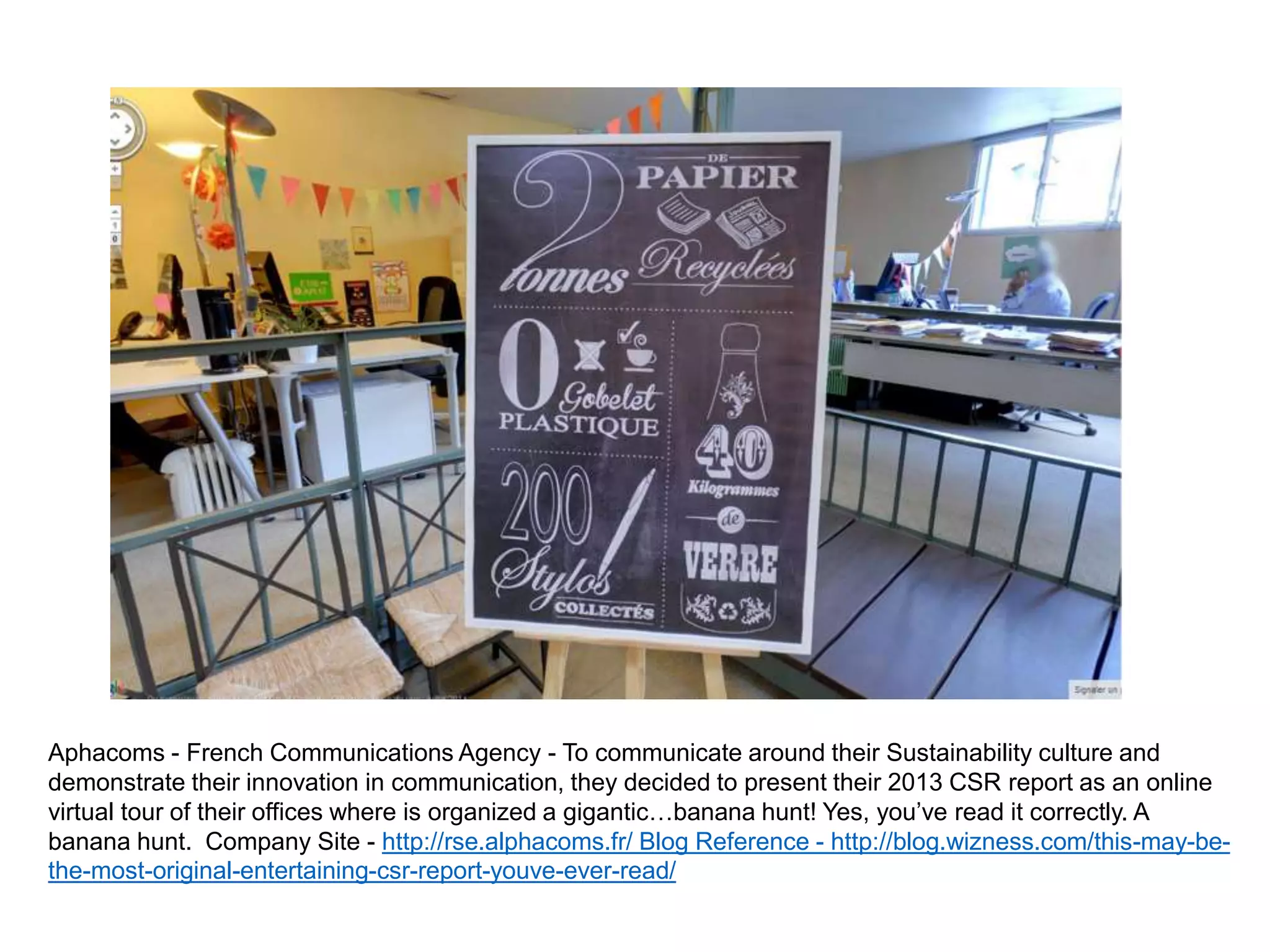 Aphacoms - French Communications Agency - To communicate around their Sustainability culture and
demonstrate their innovation in communication, they decided to present their 2013 CSR report as an online
virtual tour of their offices where is organized a gigantic…banana hunt! Yes, you’ve read it correctly. A
banana hunt. Company Site - http://rse.alphacoms.fr/ Blog Reference - http://blog.wizness.com/this-may-be-
the-most-original-entertaining-csr-report-youve-ever-read/
 