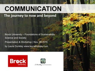Brock University – Foundations of Sustainability
Science and Society
Presentation & Workshop | Nov. 28 2016
by Laura Dunkley www.lauradunkley.com
COMMUNICATION
The journey to now and beyond
 