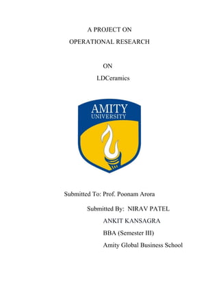 A PROJECT ON
OPERATIONAL RESEARCH
ON
LDCeramics
Submitted To: Prof. Poonam Arora
Submitted By: NIRAV PATEL
ANKIT KANSAGRA
BBA (Semester III)
Amity Global Business School
 
