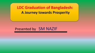 LDC Graduation of Bangladesh:
A Journey towards Prosperity
Presented by SM NAZIF
 