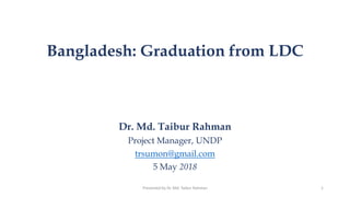 Bangladesh: Graduation from LDC
Dr. Md. Taibur Rahman
Project Manager, UNDP
trsumon@gmail.com
5 May 2018
1Presented by Dr. Md. Taibur Rahman
 