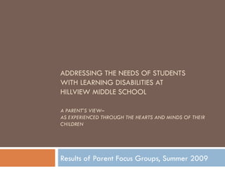 ADDRESSING THE NEEDS OF STUDENTS  WITH LEARNING DISABILITIES AT  HILLVIEW MIDDLE SCHOOL A PARENT’S VIEW– AS EXPERIENCED THROUGH THE HEARTS AND MINDS OF THEIR CHILDREN  Results of Parent Focus Groups, Summer 2009 