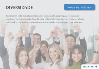 DIVeRsIDaDe                                                       Nossos valores

Respeitamos cada indivíduo; respeitamos as várias abordagens para resolução de
problemas e a comunicação honesta entre colaboradores de diversas regiões, culturas
e atividades, contribuindo para o desenvolvimento das comunidades onde atuamos.
 