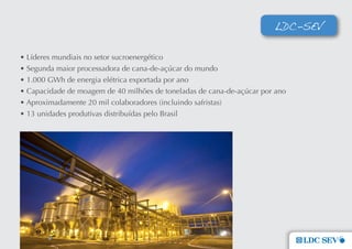 LDC-SEV

• Líderes mundiais no setor sucroenergético
• Segunda maior processadora de cana-de-açúcar do mundo
• 1.000 GWh de energia elétrica exportada por ano
• Capacidade de moagem de 40 milhões de toneladas de cana-de-açúcar por ano
• Aproximadamente 20 mil colaboradores (incluindo safristas)
• 13 unidades produtivas distribuídas pelo Brasil
 