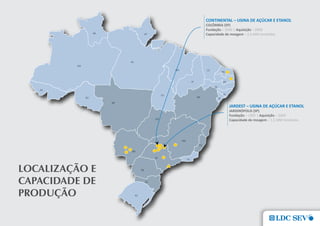 CONTINENTAL – USINA DE AÇÚCAR E ETANOL
                COLÔMBIA (SP)
                Fundação – 2006 | Aquisição – 2009
                Capacidade de moagem – 2,6 MM toneladas




                             JARDEST – USINA DE AÇÚCAR E ETANOL
                             JARDINÓPOLIS (SP)
                             Fundação – 1995 | Aquisição – 2009
                             Capacidade de moagem – 1,5 MM toneladas




LocaLIZaÇÃo e
caPacIDaDe De
PRoDuÇÃo
 