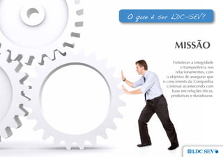 O que é ser LDC-SEV?



                mIssÃo
               Fortalecer a integridade
                   e transparência nos
                relacionamentos, com
           o objetivo de assegurar que
         o crescimento da Companhia
           continue acontecendo com
              base em relações éticas,
              produtivas e duradouras.
 