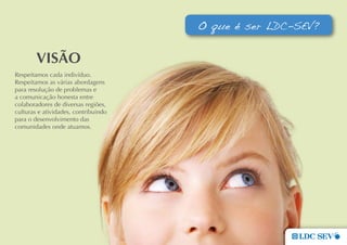 O que é ser LDC-SEV?


        VIsÃo
Respeitamos cada indivíduo.
Respeitamos as várias abordagens
para resolução de problemas e
a comunicação honesta entre
colaboradores de diversas regiões,
culturas e atividades, contribuindo
para o desenvolvimento das
comunidades onde atuamos.
 