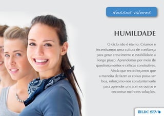Nossos valores



            HumILDaDe
        O ciclo não é eterno. Criamos e
incentivamos uma cultura de confiança
 para gerar crescimento e estabilidade a
 longo prazo. Aprendemos por meio de
questionamentos e críticas construtivas.
          Ainda que reconheçamos que
  a maneira de fazer as coisas possa ser
    boa, esforçamo-nos constantemente
     para aprender uns com os outros e
           encontrar melhores soluções.
 