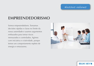 Nossos valores


emPReenDeDoRIsmo
Somos empreendedores. Tomamos
decisões rápidas e claras no limite da
nossa autoridade e usamos argumentos
embasados para tomar riscos
mensurados e controlados. Agimos
com iniciativa e criatividade, porque
temos um comportamento repleto de
energia e entusiasmo.
 