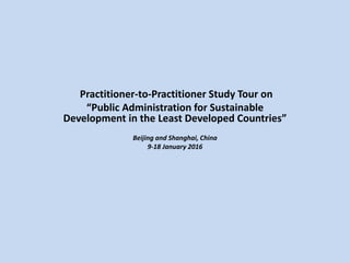 Practitioner-to-Practitioner Study Tour
on
“Public Administration for Sustainable
Development in the Least Developed
Countries”
Beijing and Shanghai, China
9-18 January 2016
 