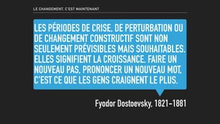 LES PÉRIODES DE CRISE, DE PERTURBATION OU
DE CHANGEMENT CONSTRUCTIF SONT NON
SEULEMENT PRÉVISIBLES MAIS SOUHAITABLES.
ELLES SIGNIFIENT LA CROISSANCE. FAIRE UN
NOUVEAU PAS, PRONONCER UN NOUVEAU MOT,
C'EST CE QUE LES GENS CRAIGNENT LE PLUS.
Fyodor Dostoevsky, 1821-1881
LE CHANGEMENT, C’EST MAINTENANT
 
