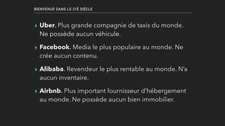 BIENVENUE DANS LE 21È SIÈCLE
▸ Uber. Plus grande compagnie de taxis du monde.
Ne possède aucun véhicule.
▸ Facebook. Media le plus populaire au monde. Ne
crée aucun contenu.
▸ Alibaba. Revendeur le plus rentable au monde. N’a
aucun inventaire.
▸ Airbnb. Plus important fournisseur d’hébergement
au monde. Ne possède aucun bien immobilier.
 