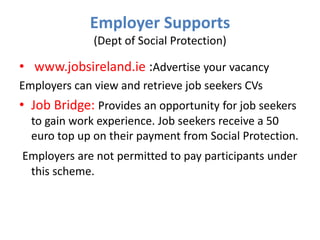 Employer Supports
(Dept of Social Protection)

• www.jobsireland.ie :Advertise your vacancy
Employers can view and retrieve job seekers CVs

• Job Bridge: Provides an opportunity for job seekers
to gain work experience. Job seekers receive a 50
euro top up on their payment from Social Protection.
Employers are not permitted to pay participants under
this scheme.

 