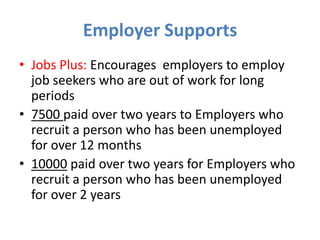 Employer Supports
• Jobs Plus: Encourages employers to employ
job seekers who are out of work for long
periods
• 7500 paid over two years to Employers who
recruit a person who has been unemployed
for over 12 months
• 10000 paid over two years for Employers who
recruit a person who has been unemployed
for over 2 years

 