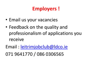 Employers !
• Email us your vacancies
• Feedback on the quality and
professionalism of applications you
receive
Email : leitrimjobclub@ldco.ie
071 9641770 / 086 0306565

 