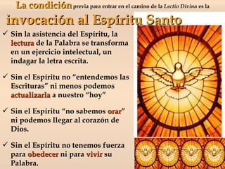  Sin la asistencia del Espíritu, la
lecturalectura de la Palabra se transforma
en un ejercicio intelectualejercicio intelectual, un
indagar la letra escrita.
 Sin el Espíritu no “entendemos las
Escrituras” ni menos podemos
actualizarlaactualizarla a nuestro “hoy”
 Sin el Espíritu “no sabemos orarorar”
ni podemos llegar al corazón de
Dios.
 Sin el Espíritu no tenemos fuerza
para obedecerobedecer ni para vivirvivir su
Palabra.
La condiciónLa condiciónprevia para entrar en el camino de la Lectio Divina es la
invocación al Espíritu Santoinvocación al Espíritu Santo
 