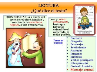 LECTURALECTURA
¿Qué dice el texto?
DIOS NOS HABLA a través del
texto: se requiere atención y
conciencia de escuchar a
Alguien, a una Persona viva.
Leer y releer
atentamente,
hasta que
hayamos
entendido el
contenido, lo
mejor posible.
• Escenario
• Geografía
• Personajes
• Sentimientos
• Actitudes
• Imágenes
• Símbolos
• Verbos principales
• Citas paralelas
• Contexto histórico
• Mensaje central
Tener en
cuenta:
 