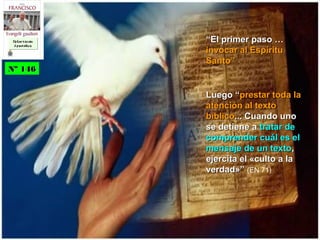Nº 146Nº 146
““El primer paso …El primer paso …
invocar al Espírituinvocar al Espíritu
Santo”Santo”
Luego “Luego “prestar toda laprestar toda la
atención alatención al textotexto
bíblicobíblico... Cuando uno... Cuando uno
se detiene ase detiene a tratar detratar de
comprender cuál es elcomprender cuál es el
mensaje de un textomensaje de un texto,,
ejercita el «culto a laejercita el «culto a la
verdad»”verdad»” (EN 71)
Ex h or t ac iónEx h or t ac ión
A p ost ólic aA p ost ólic a
Ex h or t ac iónEx h or t ac ión
A p ost ólic aA p ost ólic a
 