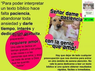 “Para poder interpretar
un texto bíblico hace
falta pacienciapaciencia,
abandonar toda
ansiedad y darledarle
tiempotiempo, interésinterés y
dedicacióndedicación gratuitagratuita.Por eso, esta
preparación …
requiere amorrequiere amor.
Uno sólo le dedica un
tiempo gratuito y sin prisa
a las cosas o a las
personas que ama; y aquí
se trata de amar a Dios
que ha querido
hablar”.
Hay que dejar de lado cualquier
preocupación que nos domine para entrar
en otro ámbito de serena atención. NoNo
vale la pena dedicarse a leer un textovale la pena dedicarse a leer un texto
bíblico si uno quiere obtener resultadosbíblico si uno quiere obtener resultados
rápidos, fáciles o inmediatosrápidos, fáciles o inmediatos.
Nº 146Nº 146
Ex h or t ac iónEx h or t ac ión
A p ost ólic aA p ost ólic a
Ex h or t ac iónEx h or t ac ión
A p ost ólic aA p ost ólic a
 