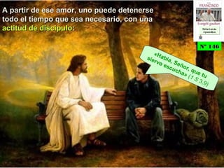 A partir de ese amor, uno puede detenerseA partir de ese amor, uno puede detenerse
todo el tiempo que sea necesario, con unatodo el tiempo que sea necesario, con una
actitud de discípuloactitud de discípulo::
«Habla, Señor, que tu
siervo escucha» (1 S 3,9)
Nº 146Nº 146
Ex h or t ac iónEx h or t ac ión
A p ost ólic aA p ost ólic a
Ex h or t ac iónEx h or t ac ión
A p ost ólic aA p ost ólic a
 
