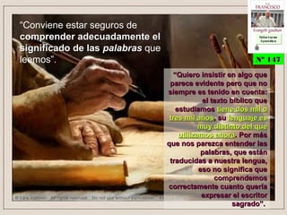 “Conviene estar seguros de
comprender adecuadamente elcomprender adecuadamente el
significado de lassignificado de las palabraspalabras que
leemos”.
““Quiero insistir en algo queQuiero insistir en algo que
parece evidente pero que noparece evidente pero que no
siempre es tenido en cuenta:siempre es tenido en cuenta:
el texto bíblico queel texto bíblico que
estudiamosestudiamos tiene dos mil otiene dos mil o
tres mil añostres mil años, su, su lenguaje eslenguaje es
muy distinto del quemuy distinto del que
utilizamos ahorautilizamos ahora. Por más. Por más
que nos parezca entender lasque nos parezca entender las
palabras, que estánpalabras, que están
traducidas a nuestra lengua,traducidas a nuestra lengua,
eso no significa queeso no significa que
comprendemoscomprendemos
correctamente cuanto queríacorrectamente cuanto quería
expresar el escritorexpresar el escritor
sagrado”.sagrado”.
Nº 147Nº 147
Ex h or t ac iónEx h or t ac ión
A p ost ólic aA p ost ólic a
Ex h or t ac iónEx h or t ac ión
A p ost ólic aA p ost ólic a
 