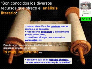 “Son conocidos los diversos
recursos que ofrece el análisis
literario:
• prestar atención a las palabraspalabras que se
repiten o se destacan,
• reconocer la estructuraestructura y el dinamismo
propio de un texto,
• considerar el lugar que ocupan los
personajespersonajes, etc.
Pero la tarea no apunta a entender todos los
pequeños detalles de un texto,
lo más importante es
• descubrir cuál es el mensaje principalmensaje principal,
el que estructura el texto y le da unidad”
Nº 147Nº 147
Ex h or t ac iónEx h or t ac ión
A p ost ólic aA p ost ólic a
Ex h or t ac iónEx h or t ac ión
A p ost ólic aA p ost ólic a
 