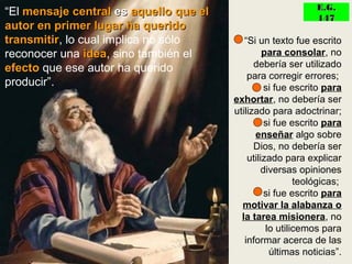 “El mensaje centralmensaje central eses aquello que elaquello que el
autor en primer lugar ha queridoautor en primer lugar ha querido
transmitirtransmitir, lo cual implica no sólo
reconocer una ideaidea, sino también el
efectoefecto que ese autor ha querido
producir”.
• “Si un texto fue escrito
para consolar, no
debería ser utilizado
para corregir errores;
• si fue escrito para
exhortar, no debería ser
utilizado para adoctrinar;
• si fue escrito para
enseñar algo sobre
Dios, no debería ser
utilizado para explicar
diversas opiniones
teológicas;
• si fue escrito para
motivar la alabanza o
la tarea misionera, no
lo utilicemos para
informar acerca de las
últimas noticias”.
E.G.E.G.
147147
 