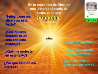 En la presencia de Dios, en
una lectura reposada del
texto, es bueno
preguntarpreguntar,
por ejemplo:
Señor, ¿qué meSeñor, ¿qué me
dicedice a mía mí esteeste
texto?texto?
¿Qué quieres¿Qué quieres
cambiar de micambiar de mi
vida con estevida con este
mensaje?mensaje?
¿Qué me molesta¿Qué me molesta
en este texto?en este texto?
¿Por qué esto no me¿Por qué esto no me
interesa?interesa?
¿Qué me agrada?
o bien:
¿Qué me estimula
de esta Palabra?
¿Qué me atrae?
¿Por qué me atrae?
Nº 153Nº 153
Ex h or t ac iónEx h or t ac ión
A p ost ólic aA p ost ólic a
Ex h or t ac iónEx h or t ac ión
A p ost ólic aA p ost ólic a
 