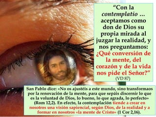 “Con la
contemplatiocontemplatio …
aceptamos como
don de Dios su
propia mirada al
juzgar la realidad, y
nos preguntamos:
¿Qué conversión de
la mente, del
corazón y de la vida
nos pide el Señor?”
(VD 87)
San Pablo dice: «No os ajustéis a este mundo, sino transformaos
por la renovación de la mente, para que sepáis discernir lo que
es la voluntad de Dios, lo bueno, lo que agrada, lo perfecto»
(Rom 12,2). En efecto, la contemplación tiende a crear en
nosotros una visión sapiencial, según Dios, de la realidad y a
formar en nosotros «la mente de Cristo» (1 Cor 2,16).
 