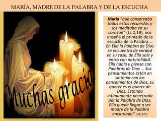 María “que conservaba
todos estos recuerdos y
los meditaba en su
corazón” (Lc 2,19), nos
enseña el primado de la
escucha de la Palabra …
En Ella la Palabra de Dios
se encuentra de verdad
en su casa, de Ella sale y
entra con naturalidad.
Ella habla y piensa con
Palabras de Dios … Sus
pensamientos están en
sintonía con los
pensamientos de Dios, su
querer es el querer de
Dios. Estando
íntimamente penetrada
por la Palabra de Dios,
Ella puede llegar a ser
madre de la Palabra
encarnada” (DA 271)
MARÍA, MADRE DE LA PALABRA Y DE LA ESCUCHA
 