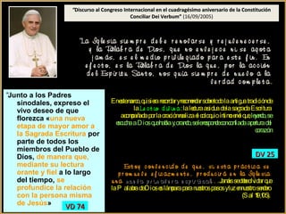 Juan Pablo II
“Discurso al Congreso Internacional en el cuadragésimo aniversario de la ConstituciónDiscurso al Congreso Internacional en el cuadragésimo aniversario de la Constitución
Conciliar Dei Verbum”Conciliar Dei Verbum” (16/09/2005)
Benedicto XVI
“La Ig le sia sie m p r e d e b e r e n ov ar ser e n ov ar se y r e j u v e n e c e r ser e j u v e n e c e r se ,
y la Palab r a d e DiosPalab r a d e Dios, q u e n o e n v e j e c e n i se ag ot a
j am ás, e s e l m e d io p r iv ile g iad oe s e l m e d io p r iv ile g iad o p ar a e st e f in . En
e f e c t o, e s la Palab r a d e Dios la q u e , p or la ac c ión
d e l Esp ír it u San t o, n os g u ía sie m p r e d e n u e v o a la
v e r d ad c om p le t a.
“Junto a los Padres
sinodales, expreso el
vivo deseo de que
florezca «una nueva
etapa de mayor amor a
la Sagrada Escritura por
parte de todos los
miembros del Pueblo de
Dios, de manera que,
mediante su lectura
orante y fiel a lo largo
del tiempo, se
profundice la relación
con la persona misma
de Jesús»
VD 74VD 74
Enestemarco,quisierarecordaryrecomendarsobretodolaantiguatradiciónde
la Le c t io d iv in aLe c t io d iv in a: lalecturaasiduadelasagradaEscritura
acompañadaporlaoraciónrealizael coloquioíntimoenel que,leyendo,seleyendo,se
escuchaaDiosquehablay,orando,selerespondeconconfiadaaperturadelescuchaaDiosquehablay,orando,selerespondeconconfiadaaperturadel
corazóncorazón
Est oy c on v e n c id o d e q u e , si e st a p r ác t ic a se
p r om u e v e e f ic azm e n t e , p r od u c ir á e n la Ig le sia
u n a n u e v a p r im av e r a e sp ir it u aln u e v a p r im av e r a e sp ir it u al. . .Jamássedebeolvidarque
laP alabradeDioseslámparaparanuestrospasosyluzennuestrosendero
(Sal 119,105).
DV 25DV 25
 