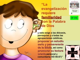 Nº 175Nº 175
y esto exige a las diócesis,
parroquias y a todas las
agrupaciones católicas,
proponer un estudioproponer un estudio
serio y perseveranteserio y perseverante
de la Bibliade la Biblia, así como
promover su lecturapromover su lectura
oranteorante personal y
comunitaria (VD 86-87)”
“La
evangelización
requiere
familiaridadfamiliaridad
con la Palabra
de Dios
Ex h or t ac iónEx h or t ac ión
A p ost ólic aA p ost ólic a
Ex h or t ac iónEx h or t ac ión
A p ost ólic aA p ost ólic a
 