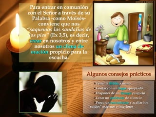 Para entrar en comunión
con el Señor a través de su
Palabra -como Moisés-
conviene que nos
“saquemos las sandalias de
los pies” (Ex 3,5), es decir,
crearcrear en nosotros y entre
nosotros un clima deun clima de
oraciónoración propicio para la
escucha.
Tener laTener la BibliaBiblia a manoa mano
Contar con unContar con un lugarlugar apropiadoapropiado
Disponer de unDisponer de un tiempotiempo propiciopropicio
Crear unCrear un ambienteambiente de silenciode silencio
ProcurarProcurar concentrarseconcentrarse y acallar losy acallar los
“ruidos” externos e interiores“ruidos” externos e interiores
Algunos consejos prácticosAlgunos consejos prácticos
 
