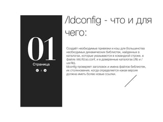 ><
01 Создаёт необходимые привязки и кэш для большинства
необходимых динамических библиотек, найденных в
каталогах, которые указываются в командной строке, в
файле /etc/ld.so.conf, и в доверенные каталогах (/lib и /
usr/lib).
ldconﬁg проверяет заголовок и имена файлов библиотек,
их столкновения, когда определяется какая версия
должна иметь более новые ссылки.
/ldconﬁg - что и для
чего:
3
Страница
 