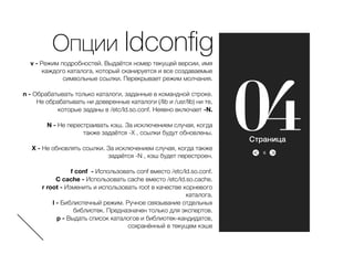 ><
046
Опции ldconﬁg
v - Режим подробностей. Выдаётся номер текущей версии, имя
каждого каталога, который сканируется и все создаваемые
символьные ссылки. Перекрывает режим молчания.
n - Обрабатывать только каталоги, заданные в командной строке.
Не обрабатывать ни доверенные каталоги (/lib и /usr/lib) ни те,
которые заданы в /etc/ld.so.conf. Неявно включает -N.
N - Не перестраивать кэш. За исключением случая, когда
также задаётся -X , ссылки будут обновлены.
X - Не обновлять ссылки. За исключением случая, когда также
задаётся -N , кэш будет перестроен.
f conf - Использовать conf вместо /etc/ld.so.conf.
C cache - Использовать cache вместо /etc/ld.so.cache.
r root - Изменить и использовать root в качестве корневого
каталога.
l - Библиотечный режим. Ручное связывание отдельных
библиотек. Предназначен только для экспертов.
p - Выдать список каталогов и библиотек-кандидатов,
сохранённый в текущем кэше
Страница
 