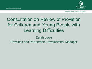Consultation on Review of Provision
for Children and Young People with
Learning Difficulties
Zarah Lowe
Provision and Partnership Development Manager
 