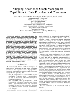 Shipping Knowledge Graph Management
Capabilities to Data Providers and Consumers
Omar Al-Saﬁ∗, Christian Mader†, Ioanna Lytra†‡, Mikhail Galkin†‡§, Kemele Endris‡,
Maria-Esther Vidal†, Sören Auer¶
∗RWTH Aachen University, Germany
omar.al-saﬁ@rwth-aachen.de
†Fraunhofer IAIS, Germany
{Christian.Mader,Maria-Esther.Vidal}@iais.fraunhofer.de
‡Applied Computer Science, University of Bonn, Germany
{lytra,galkin,endris}@cs.uni-bonn.de
§ITMO University, Russia
¶German National Library of Science and Technology (TIB), Germany
soeren.auer@tib.eu
Abstract—The amount of Linked Data both open, made
available on the Web, and private, exchanged across companies
and organizations, have been increasing in recent years. This
data can be distributed in form of Knowledge Graphs (KGs), but
maintaining these KGs is mainly the responsibility of data owners
or providers. Moreover, building applications on top of KGs
in order to provide, for instance, analytics, data access control,
and privacy is left to the end user or data consumers. However,
many resources in terms of development costs and equipment are
required by both data providers and consumers, thus impeding
the development of real-world applications over KGs. We propose
to encapsulate KGs as well as data processing functionalities in a
client-side system called Knowledge Graph Container, intended
to be used by data providers or data consumers. Knowledge
Graph Containers can be tailored to the target environments.
We empirically evaluate the performance and scalability of
Knowledge Graph Containers with respect to state-of-the-art
Linked Data management approaches. Observed results suggest
that Knowledge Graph Containers increase the availability of
Linked Data, as well as efﬁciency and scalability of various
Knowledge Graph management tasks.
I. INTRODUCTION
In our increasingly digitized world, data sharing and ex-
change between organizations in value chains, research col-
laborations, or other cooperation scenarios play a pivotal role.
However, in many scenarios an effective and efﬁcient data
sharing is blocked by the fact, that
• either the data provider loses control over her data after
shipping it to a cooperation partner – a partial mitigation
can only be an expensive and cumbersome legal and
contractual arrangement – or
• when keeping full control by only providing a remote
access interface to the users – often associated with high
latency –, query execution costs have to be fully covered
by the data provider (or some remuneration negotiated)
and it is hard to guarantee availability and performance
to the data user.
As we learned in numerous workshops with more than 50
partner companies of the Industrial Data Space Association1
,
keeping some level of control over the data – called data
sovereignty – is a key requirement in industrial data sharing
scenarios and currently the main obstacle for establishing
data value chains in the industry. In many cases, cooperation
partners should only gain access to a well deﬁned fragment or
usage access regime of the data. For example, a cooperation
partner in a customer bonus program, should be enabled to
access information about a speciﬁc customer (e.g., identiﬁed
by name or member id), but should not be allowed to re-
trieve other sensitive customer data, like email and mailing
addresses.
In physical value chains, containers play a key role in mate-
rial, component, half product, and product exchange. Contain-
ers in most cases fulﬁll the function to secure, condition (e.g.,
cool/warm), observe, or provide access to their containment.
In this work, we go the ﬁrst step in the long term vision
of realizing the concept of Knowledge Graph Containers,
which is a key element in the Industrial Data Space reference
architecture [1]. In order to realize the concept, we develop an
approach which will allow for including data, security, access,
and query processing functionality in a single artifact – the
Knowledge Graph Container. Our approach is based on the
recently emerging light-weight virtualization techniques and
load balancing for scalable, high-performance query execution.
As a result, we provide a novel data sharing and access
paradigm, which balances costs and efforts differently between
data provider and consumer than prior solutions (such as
dumps, SPARQL endpoints, or Triple Pattern Fragments [2]).
It potentially enables controlling data access even after data
shipping, thus, it contributes to increased data sovereignty and,
consequently, it better fulﬁlls the requirements of industrial
data value chains.
The main contributions of the current work include in
particular:
1http://industrialdataspace.org
 