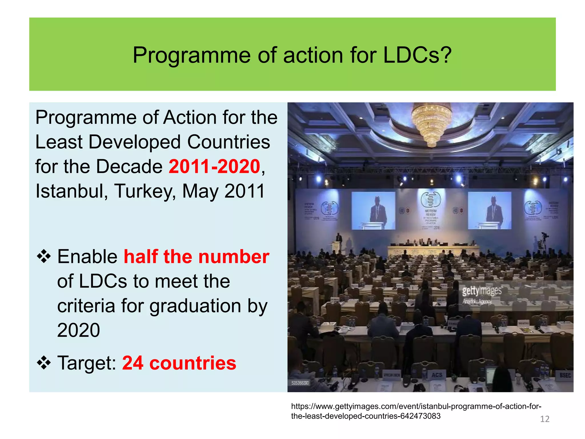 Programme of action for LDCs?
Programme of Action for the
Least Developed Countries
for the Decade 2011-2020,
Istanbul, Turkey, May 2011
 Enable half the number
of LDCs to meet the
criteria for graduation by
2020
 Target: 24 countries
12
https://www.gettyimages.com/event/istanbul-programme-of-action-for-
the-least-developed-countries-642473083
 