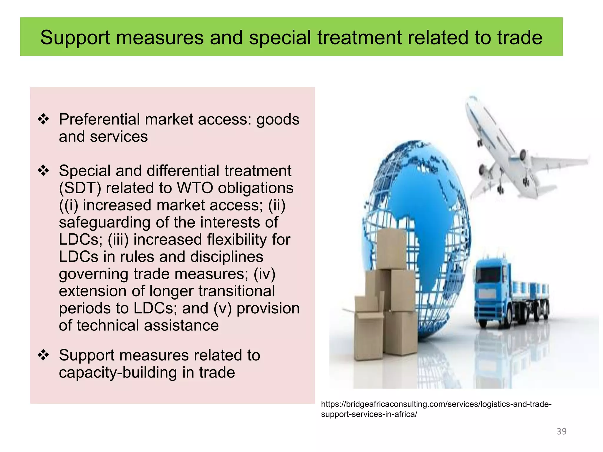 Support measures and special treatment related to trade
 Preferential market access: goods
and services
 Special and differential treatment
(SDT) related to WTO obligations
((i) increased market access; (ii)
safeguarding of the interests of
LDCs; (iii) increased flexibility for
LDCs in rules and disciplines
governing trade measures; (iv)
extension of longer transitional
periods to LDCs; and (v) provision
of technical assistance
 Support measures related to
capacity-building in trade
39
https://bridgeafricaconsulting.com/services/logistics-and-trade-
support-services-in-africa/
 
