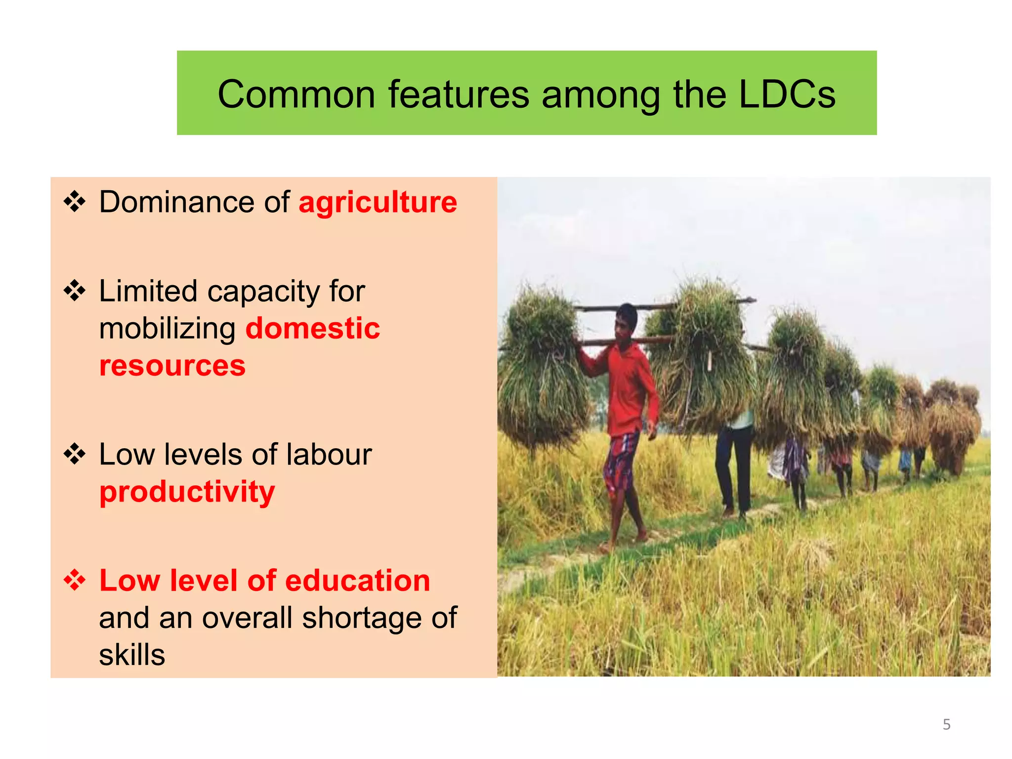 Common features among the LDCs
 Dominance of agriculture
 Limited capacity for
mobilizing domestic
resources
 Low levels of labour
productivity
 Low level of education
and an overall shortage of
skills
5
 