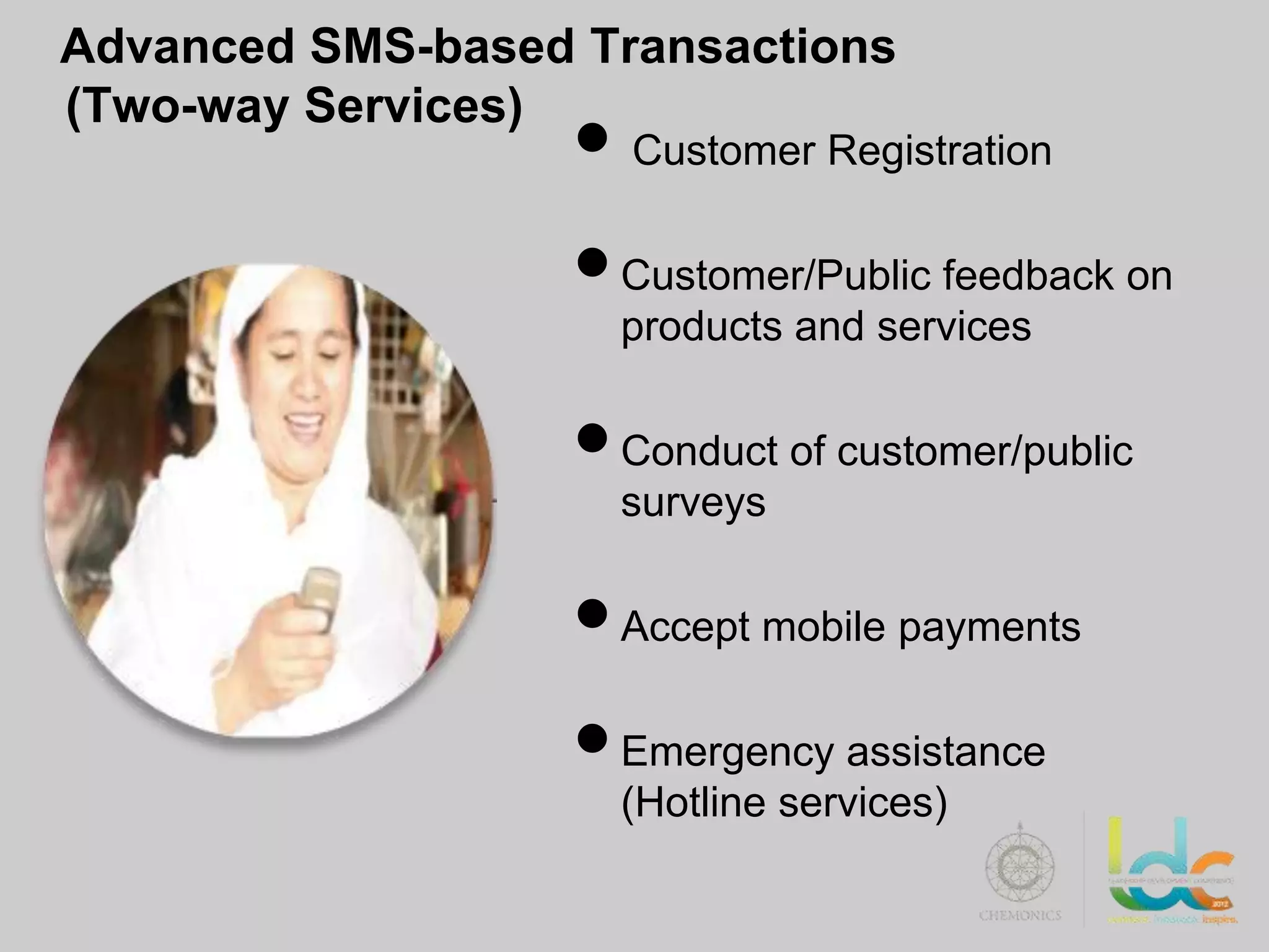 Advanced SMS-based Transactions

                   • Customer Registration
(Two-way Services)


                   • Customer/Public feedback on
                     products and services

                   • Conduct of customer/public
                     surveys

                   • Accept mobile payments
                   • Emergency assistance
                     (Hotline services)
 