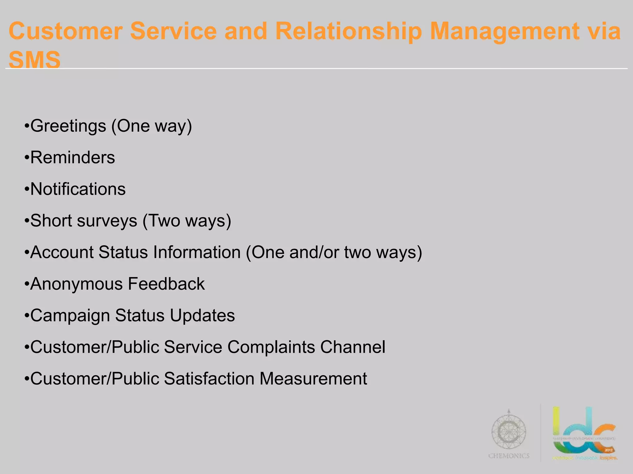 Customer Service and Relationship Management via
SMS

 •Greetings (One way)
 •Reminders
 •Notifications
 •Short surveys (Two ways)
 •Account Status Information (One and/or two ways)
 •Anonymous Feedback
 •Campaign Status Updates
 •Customer/Public Service Complaints Channel
 •Customer/Public Satisfaction Measurement
 