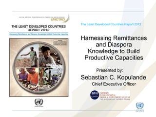 The Least Developed Countries Report 2012

Harnessing Remittances
and Diaspora
Knowledge to Build
Productive Capacities
Presented by:

Sebastian C. Kopulande
Chief Executive Officer

 