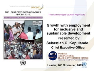 The Least Developed Countries Report 2013

Growth with employment
for inclusive and
sustainable development
Presented by:
Sebastian C. Kopulande
Chief Executive Officer

•Lusaka, 26th November, 2013

 